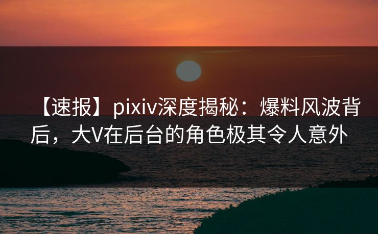 【速报】pixiv深度揭秘：爆料风波背后，大V在后台的角色极其令人意外