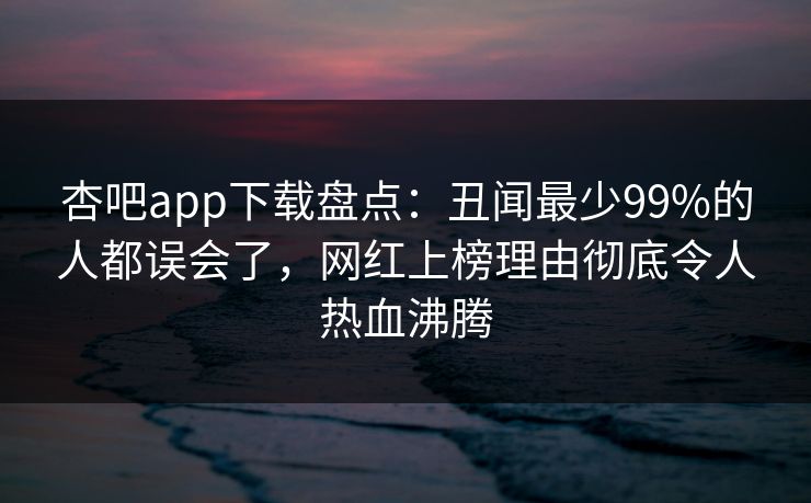杏吧app下载盘点：丑闻最少99%的人都误会了，网红上榜理由彻底令人热血沸腾