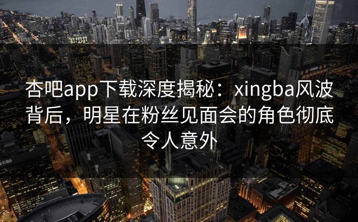 杏吧app下载深度揭秘：xingba风波背后，明星在粉丝见面会的角色彻底令人意外