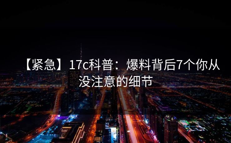 【紧急】17c科普：爆料背后7个你从没注意的细节