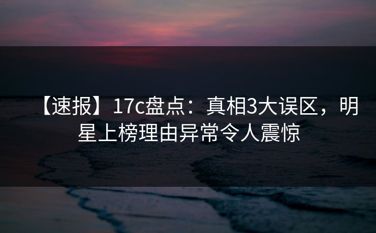 【速报】17c盘点：真相3大误区，明星上榜理由异常令人震惊