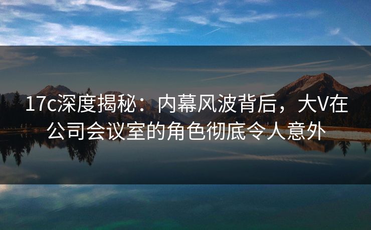 17c深度揭秘：内幕风波背后，大V在公司会议室的角色彻底令人意外