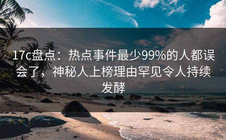 17c盘点：热点事件最少99%的人都误会了，神秘人上榜理由罕见令人持续发酵