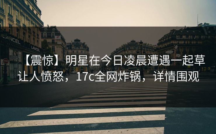 【震惊】明星在今日凌晨遭遇一起草让人愤怒，17c全网炸锅，详情围观