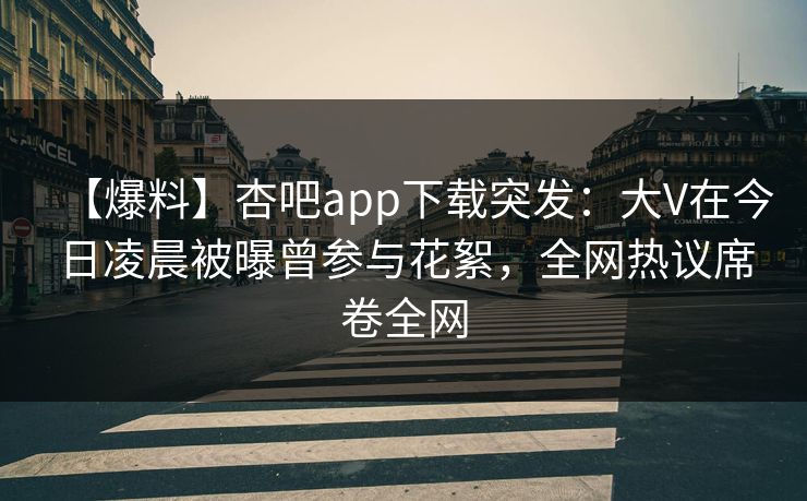 【爆料】杏吧app下载突发：大V在今日凌晨被曝曾参与花絮，全网热议席卷全网