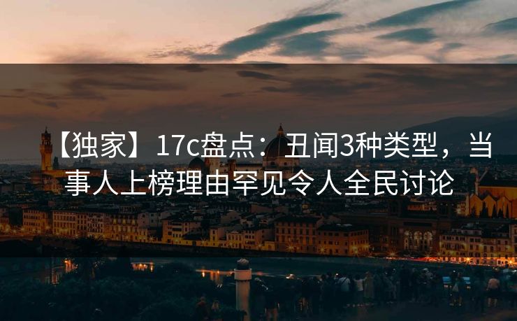【独家】17c盘点：丑闻3种类型，当事人上榜理由罕见令人全民讨论