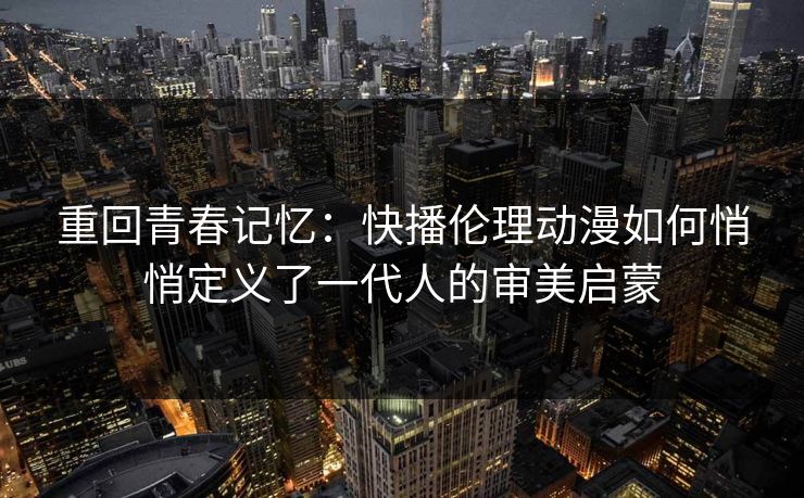 重回青春记忆：快播伦理动漫如何悄悄定义了一代人的审美启蒙