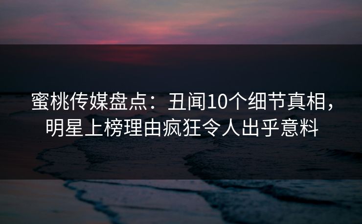 蜜桃传媒盘点：丑闻10个细节真相，明星上榜理由疯狂令人出乎意料