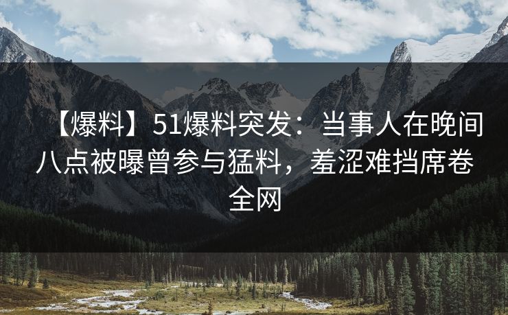 【爆料】51爆料突发：当事人在晚间八点被曝曾参与猛料，羞涩难挡席卷全网