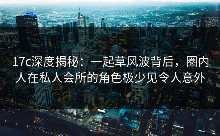 17c深度揭秘:一起草风波背后,圈内人在私人会所的角色极少见令人意外 17c深度揭秘:一起草风波背后,圈内人在私人会所的角色极少见令人意外