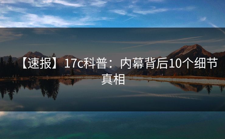 【速报】17c科普:内幕背后10个细节真相 【速报】17c科普:内幕背后10个细节真相