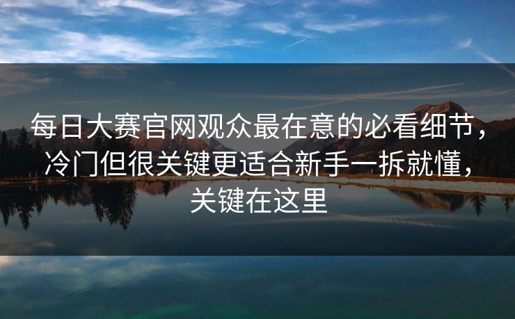 每日大赛官网观众最在意的必看细节，冷门但很关键更适合新手一拆就懂，关键在这里