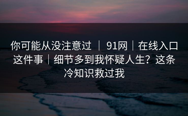 你可能从没注意过 ｜ 91网｜在线入口这件事｜细节多到我怀疑人生？这条冷知识救过我