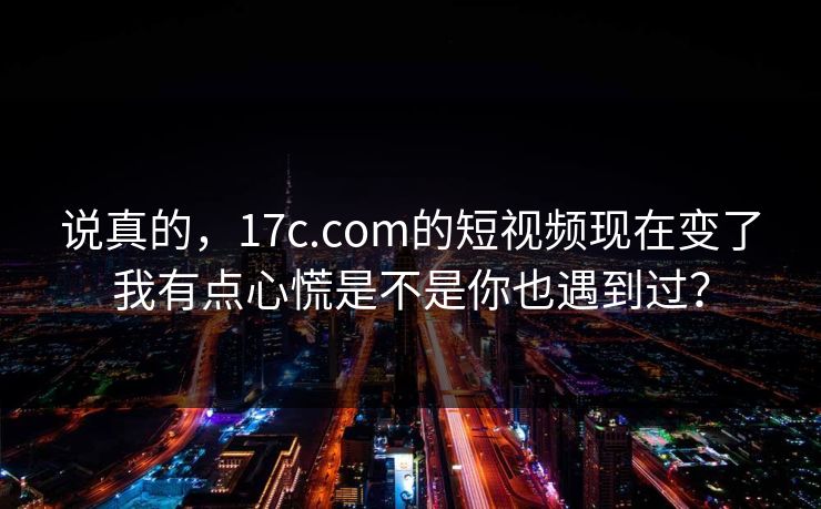 说真的，17c.com的短视频现在变了我有点心慌是不是你也遇到过？