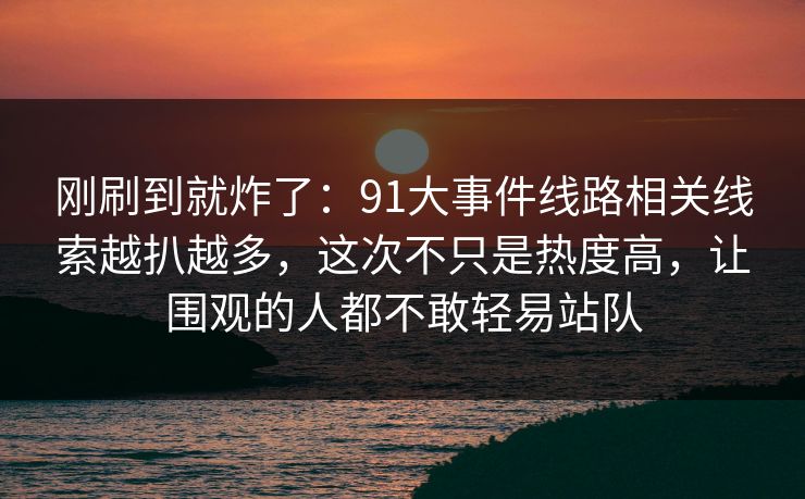 刚刷到就炸了：91大事件线路相关线索越扒越多，这次不只是热度高，让围观的人都不敢轻易站队