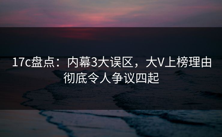 17c盘点：内幕3大误区，大V上榜理由彻底令人争议四起