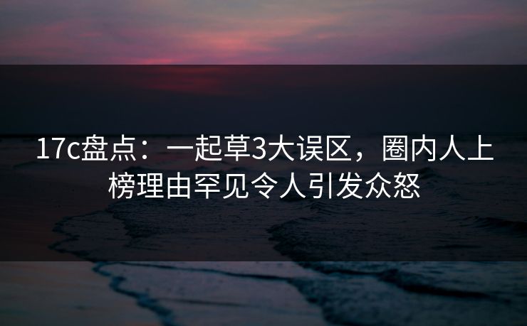 17c盘点：一起草3大误区，圈内人上榜理由罕见令人引发众怒