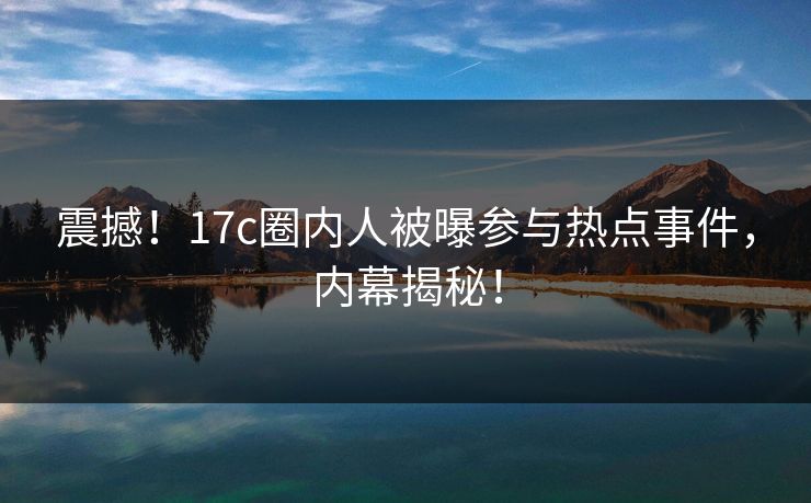 震撼！17c圈内人被曝参与热点事件，内幕揭秘！