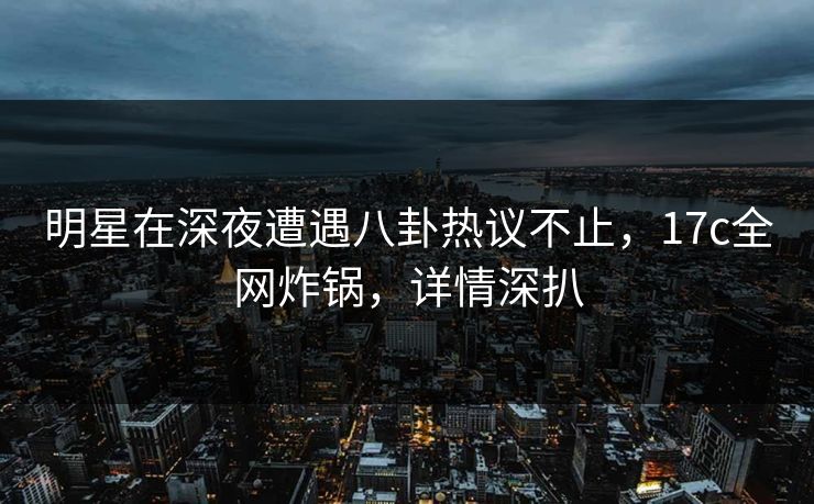 明星在深夜遭遇八卦热议不止，17c全网炸锅，详情深扒