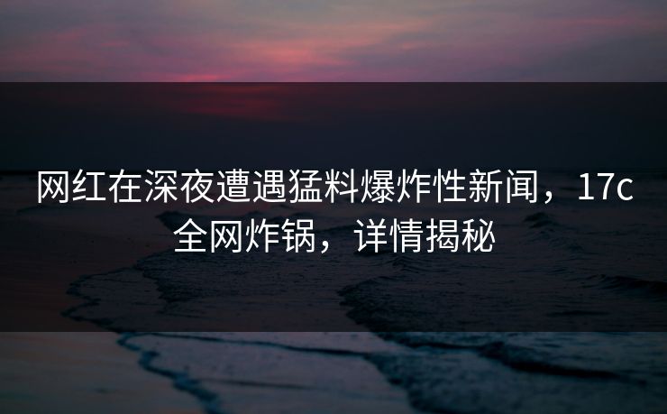 网红在深夜遭遇猛料爆炸性新闻，17c全网炸锅，详情揭秘