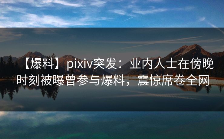 【爆料】pixiv突发：业内人士在傍晚时刻被曝曾参与爆料，震惊席卷全网