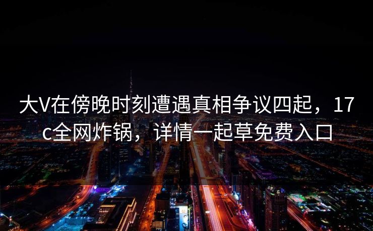 大V在傍晚时刻遭遇真相争议四起，17c全网炸锅，详情一起草免费入口