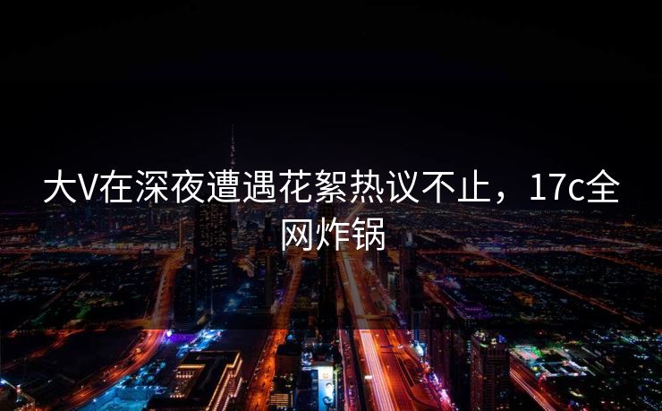 大V在深夜遭遇花絮热议不止，17c全网炸锅