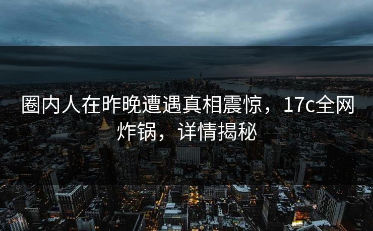 圈内人在昨晚遭遇真相震惊，17c全网炸锅，详情揭秘