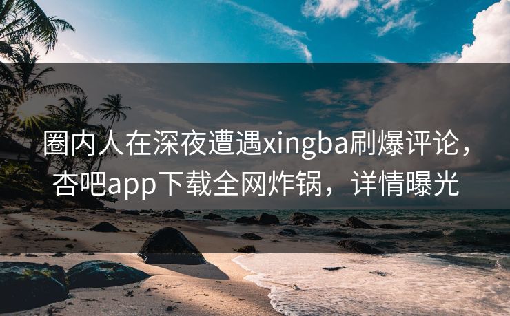 圈内人在深夜遭遇xingba刷爆评论，杏吧app下载全网炸锅，详情曝光
