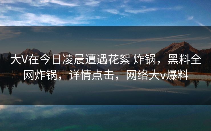 大V在今日凌晨遭遇花絮 炸锅,黑料全网炸锅,详情点击,网络大v爆料 大V在今日凌晨遭遇花絮 炸锅,黑料全网炸锅,详情点击,网络大v爆料