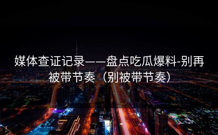 媒体查证记录——盘点吃瓜爆料-别再被带节奏（别被带节奏）