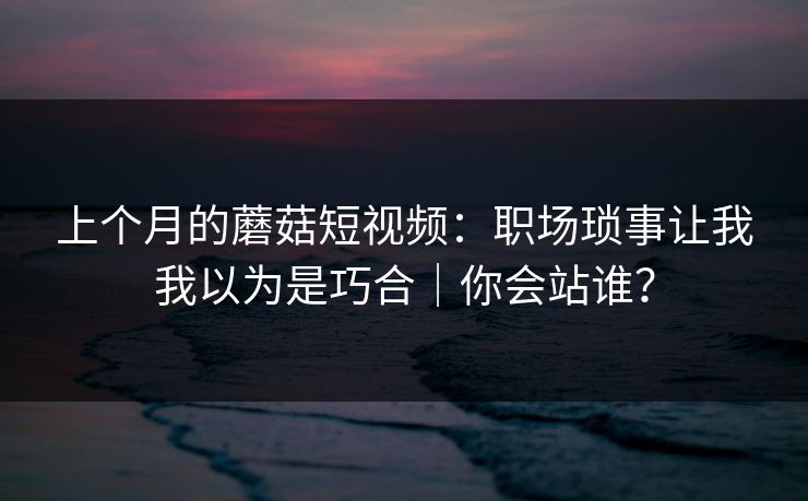 上个月的蘑菇短视频：职场琐事让我我以为是巧合｜你会站谁？