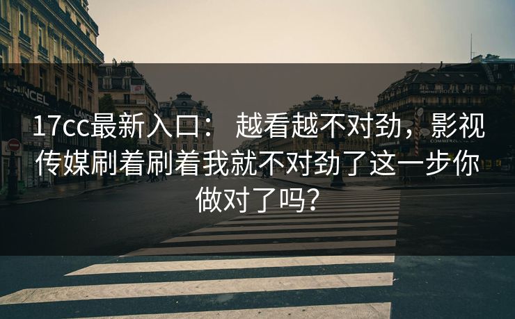 17cc最新入口： 越看越不对劲，影视传媒刷着刷着我就不对劲了这一步你做对了吗？